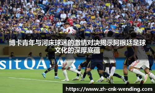 博卡青年与河床球迷的激情对决揭示阿根廷足球文化的深厚底蕴